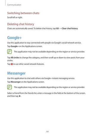 Communication
64
Switching between chats
Scroll left or right.
Deleting chat history
Chats are automatically saved.To delete chat history, tap → Clear chat history.
Google+
Use this application to stay connected with people via Google’s social network service.
Tap Google+ on the Applications screen.
This application may not be available depending on the region or service provider.
Tap All circles to change the category, and then scroll up or down to view posts from your
circles.
Tap to use other social network features.
Messenger
Use this application to chat with others via Google+ instant messaging service.
Tap Messenger on the Applications screen.
This application may not be available depending on the region or service provider.
Select a friend from the friends list, enter a message in the field at the bottom of the screen,
and then tap .
 