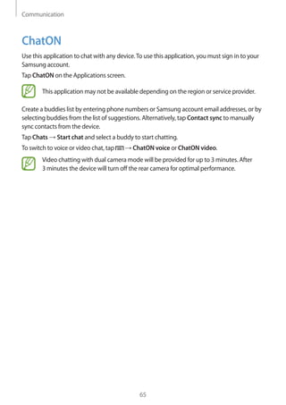 Communication
65
ChatON
Use this application to chat with any device.To use this application, you must sign in to your
Samsung account.
Tap ChatON on the Applications screen.
This application may not be available depending on the region or service provider.
Create a buddies list by entering phone numbers or Samsung account email addresses, or by
selecting buddies from the list of suggestions. Alternatively, tap Contact sync to manually
sync contacts from the device.
Tap Chats → Start chat and select a buddy to start chatting.
To switch to voice or video chat, tap → ChatON voice or ChatON video.
Video chatting with dual camera mode will be provided for up to 3 minutes. After
3 minutes the device will turn off the rear camera for optimal performance.
 