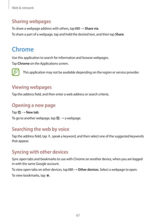Web & network
67
Sharing webpages
To share a webpage address with others, tap → Share via.
To share a part of a webpage, tap and hold the desired text, and then tap Share.
Chrome
Use this application to search for information and browse webpages.
Tap Chrome on the Applications screen.
This application may not be available depending on the region or service provider.
Viewing webpages
Tap the address field, and then enter a web address or search criteria.
Opening a new page
Tap → New tab.
To go to another webpage, tap → a webpage.
Searching the web by voice
Tap the address field, tap , speak a keyword, and then select one of the suggested keywords
that appear.
Syncing with other devices
Sync open tabs and bookmarks to use with Chrome on another device, when you are logged
in with the same Google account.
To view open tabs on other devices, tap → Other devices. Select a webpage to open.
To view bookmarks, tap .
 