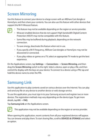 Web & network
69
Screen Mirroring
Use this feature to connect your device to a large screen with an AllShare Cast dongle or
HomeSync and then share your contents.You can also use this feature with other devices that
support theWi-Fi Miracast feature.
• 	This feature may not be available depending on the region or service provider.
• 	Miracast-enabled devices that do not support High-bandwidth Digital Content
Protection (HDCP) may not be compatible with this feature.
• 	Some files may be buffered during playback, depending on the network
connection.
• 	To save energy, deactivate this feature when not in use.
• 	If you specify aWi-Fi frequency, AllShare Cast dongles or HomeSync may not be
discovered or connected.
• 	If you play videos or games on aTV, select an appropriateTV mode to get the best
experience.
On the Applications screen, tap Settings → Connections → Screen Mirroring, and then
drag the Screen Mirroring switch to the right. Select a device, open or play a file, and then
control the display with the keys on your device.To connect to a device using a PIN, tap and
hold the device name to enter the PIN.
Samsung Link
Use this application to play contents saved on various devices over the Internet.You can play
and send any file on any device to another device or web storage service.
To use this application, you must sign in to your Samsung account and register two or more
devices.The registration methods may vary depending on the device type.To get more
details, tap → FAQ.
Tap Samsung Link on the Applications screen.
This application may not be available depending on the region or service provider.
When opening this application, recent contents from all your registered devices will appear.
You can browse and play them.To start sharing files, scroll to DEVICES & STORAGE and select
an option.
 