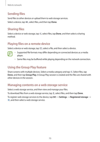 Web & network
70
Sending files
Send files to other devices or upload them to web storage services.
Select a device, tap , select files, and then tap Done.
Sharing files
Select a device or web storage, tap , select files, tap Done, and then select a sharing
method.
Playing files on a remote device
Select a device or web storage, tap , select a file, and then select a device.
• 	Supported file formats may differ depending on connected devices as a media
player.
• 	Some files may be buffered while playing depending on the network connection.
Using the Group Play feature
Share screens with multiple devices. Select a media category and tap . Select files, tap
Done, and then tap Group Play. A Group Play session is created and the files are shared with
other devices in the session.
Managing contents on a web storage service
Select a web storage service, and then view and manage your files.
To download files from a web storage service, tap , select files, and then tap Done.
To register web storage services to the device, tap → Settings → Registered storage →
, and then select a web storage service.
 