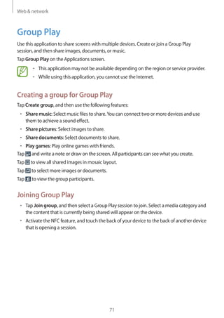 Web & network
71
Group Play
Use this application to share screens with multiple devices. Create or join a Group Play
session, and then share images, documents, or music.
Tap Group Play on the Applications screen.
• 	This application may not be available depending on the region or service provider.
• 	While using this application, you cannot use the Internet.
Creating a group for Group Play
Tap Create group, and then use the following features:
• 	Share music: Select music files to share.You can connect two or more devices and use
them to achieve a sound effect.
• 	Share pictures: Select images to share.
• 	Share documents: Select documents to share.
• 	Play games: Play online games with friends.
Tap and write a note or draw on the screen. All participants can see what you create.
Tap to view all shared images in mosaic layout.
Tap to select more images or documents.
Tap to view the group participants.
Joining Group Play
• 	Tap Join group, and then select a Group Play session to join. Select a media category and
the content that is currently being shared will appear on the device.
• 	Activate the NFC feature, and touch the back of your device to the back of another device
that is opening a session.
 
