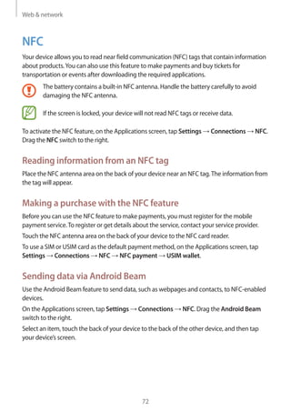 Web & network
72
NFC
Your device allows you to read near field communication (NFC) tags that contain information
about products.You can also use this feature to make payments and buy tickets for
transportation or events after downloading the required applications.
The battery contains a built-in NFC antenna. Handle the battery carefully to avoid
damaging the NFC antenna.
If the screen is locked, your device will not read NFC tags or receive data.
To activate the NFC feature, on the Applications screen, tap Settings → Connections → NFC.
Drag the NFC switch to the right.
Reading information from an NFC tag
Place the NFC antenna area on the back of your device near an NFC tag.The information from
the tag will appear.
Making a purchase with the NFC feature
Before you can use the NFC feature to make payments, you must register for the mobile
payment service.To register or get details about the service, contact your service provider.
Touch the NFC antenna area on the back of your device to the NFC card reader.
To use a SIM or USIM card as the default payment method, on the Applications screen, tap
Settings → Connections → NFC → NFC payment → USIM wallet.
Sending data via Android Beam
Use the Android Beam feature to send data, such as webpages and contacts, to NFC-enabled
devices.
On the Applications screen, tap Settings → Connections → NFC. Drag the Android Beam
switch to the right.
Select an item, touch the back of your device to the back of the other device, and then tap
your device’s screen.
 
