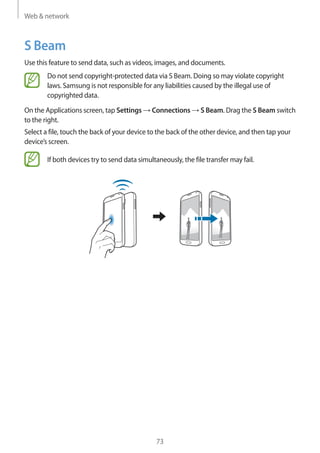 Web & network
73
S Beam
Use this feature to send data, such as videos, images, and documents.
Do not send copyright-protected data via S Beam. Doing so may violate copyright
laws. Samsung is not responsible for any liabilities caused by the illegal use of
copyrighted data.
On the Applications screen, tap Settings → Connections → S Beam. Drag the S Beam switch
to the right.
Select a file, touch the back of your device to the back of the other device, and then tap your
device’s screen.
If both devices try to send data simultaneously, the file transfer may fail.
 