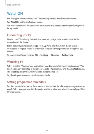 Web & network
74
WatchON
Use this application to connect to aTV to watch your favourite shows and movies.
Tap WatchON on the Applications screen.
You must first connect the device to a network and ensure that the device’s infrared port is
facing theTV.
Connecting to aTV
Connect to aTV to display the device’s screen onto a large surface and control theTV
remotely with the device.
Select a country and a region.Tap → Set Up Now, and then follow the on-screen
instructions to register theTV to the device.The steps vary depending on the options you
choose.
To connect to other devices, tap → Settings → My room → Add devices.
WatchingTV
Select from theTV programme suggestions based on your choice when registering aTV or
select a category at the top of the screen. Select aTV programme and then tap Watch now.
The selected programme will show up on the connectedTV.
Tap and open the control panel to control theTV.
Setting programme reminders
Tap the time at the bottom of the screen and select a time for aTV programme you want to
watch. Select a programme, tap Reminder, and then set an alarm time to remind you of the
TV programme.
 