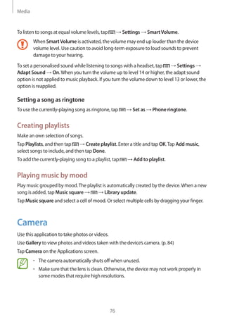 Media
76
To listen to songs at equal volume levels, tap → Settings → SmartVolume.
When SmartVolume is activated, the volume may end up louder than the device
volume level. Use caution to avoid long-term exposure to loud sounds to prevent
damage to your hearing.
To set a personalised sound while listening to songs with a headset, tap → Settings →
Adapt Sound → On.When you turn the volume up to level 14 or higher, the adapt sound
option is not applied to music playback. If you turn the volume down to level 13 or lower, the
option is reapplied.
Setting a song as ringtone
To use the currently-playing song as ringtone, tap → Set as → Phone ringtone.
Creating playlists
Make an own selection of songs.
Tap Playlists, and then tap → Create playlist. Enter a title and tap OK.Tap Add music,
select songs to include, and then tap Done.
To add the currently-playing song to a playlist, tap → Add to playlist.
Playing music by mood
Play music grouped by mood.The playlist is automatically created by the device.When a new
song is added, tap Music square → → Library update.
Tap Music square and select a cell of mood. Or select multiple cells by dragging your finger.
Camera
Use this application to take photos or videos.
Use Gallery to view photos and videos taken with the device’s camera. (p. 84)
Tap Camera on the Applications screen.
• 	The camera automatically shuts off when unused.
• 	Make sure that the lens is clean. Otherwise, the device may not work properly in
some modes that require high resolutions.
 