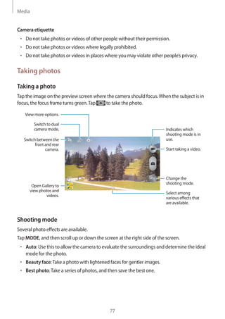 Media
77
Camera etiquette
• 	Do not take photos or videos of other people without their permission.
• 	Do not take photos or videos where legally prohibited.
• 	Do not take photos or videos in places where you may violate other people’s privacy.
Taking photos
Taking a photo
Tap the image on the preview screen where the camera should focus.When the subject is in
focus, the focus frame turns green.Tap to take the photo.
Indicates which
shooting mode is in
use.
Change the
shooting mode.
Switch between the
front and rear
camera.
Switch to dual
camera mode.
Select among
various effects that
are available.
View more options.
Start taking a video.
Open Gallery to
view photos and
videos.
Shooting mode
Several photo effects are available.
Tap MODE, and then scroll up or down the screen at the right side of the screen.
• 	Auto: Use this to allow the camera to evaluate the surroundings and determine the ideal
mode for the photo.
• 	Beauty face:Take a photo with lightened faces for gentler images.
• 	Best photo:Take a series of photos, and then save the best one.
 