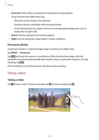 Media
79
• 	Panorama:Take a photo composed of many photos strung together.
To get the best shot, follow these tips.
–– Move the camera slowly in one direction.
–– Keep the camera’s viewfinder within the guide frame.
–– Avoid taking photos of a subject in front of unrecognisable backgrounds, such as
empty skies or plain walls.
• 	Sports: Use this setting for fast-moving subjects.
• 	Night: Use this setting for images taken in darker conditions.
Panoramic photos
A panoramic photo is a wide landscape image consisting of multiple shots.
Tap MODE → Panorama.
Tap and move the camera in one direction.When the blue frame aligns with the
viewfinder, the camera automatically takes another shot in a panoramic sequence.To stop
shooting, tap .
If the viewfinder is out of the direction, the device stops shooting.
Taking videos
Taking a video
Tap to take a video.To pause recording, tap .To stop recording, tap .
 