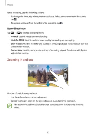 Media
80
While recording, use the following actions:
• 	To change the focus, tap where you want to focus.To focus on the centre of the screen,
tap .
• 	To capture an image from the video while recording, tap .
Recording mode
Tap → to change recording mode.
• 	Normal: Use this mode for normal quality.
• 	Limit for MMS: Use this mode to lower quality for sending via messaging.
• 	Slow motion: Use this mode to take a video of a moving subject.The device will play the
video in slow motion.
• 	Fast motion: Use this mode to take a video of a moving subject.The device will play the
video in fast motion.
Zooming in and out
Use one of the following methods:
• 	Use theVolume button to zoom in or out.
• 	Spread two fingers apart on the screen to zoom in, and pinch to zoom out.
The zoom in/out effect is available when using the zoom feature while shooting
video.
 