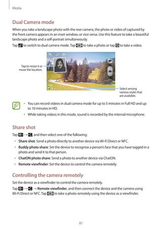 Media
81
Dual Camera mode
When you take a landscape photo with the rear camera, the photo or video of captured by
the front camera appears in an inset window, or vice versa. Use this feature to take a beautiful
landscape photo and a self-portrait simultaneously.
Tap to switch to dual camera mode.Tap to take a photo or tap to take a video.
Tap to resize it or
move the location.
Select among
various styles that
are available.
• 	You can record videos in dual camera mode for up to 5 minutes in Full HD and up
to 10 minutes in HD.
• 	While taking videos in this mode, sound is recorded by the internal microphone.
Share shot
Tap → , and then select one of the following:
• 	Share shot: Send a photo directly to another device viaWi-Fi Direct or NFC.
• 	Buddy photo share: Set the device to recognise a person’s face that you have tagged in a
photo and send it to that person.
• 	ChatON photo share: Send a photo to another device via ChatON.
• 	Remote viewfinder: Set the device to control the camera remotely.
Controlling the camera remotely
Set the device as a viewfinder to control the camera remotely.
Tap → → Remote viewfinder, and then connect the device and the camera using
Wi-Fi Direct or NFC.Tap to take a photo remotely using the device as a viewfinder.
 