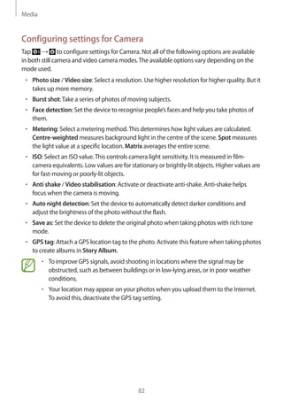 Media
82
Configuring settings for Camera
Tap → to configure settings for Camera. Not all of the following options are available
in both still camera and video camera modes.The available options vary depending on the
mode used.
• 	Photo size / Video size: Select a resolution. Use higher resolution for higher quality. But it
takes up more memory.
• 	Burst shot:Take a series of photos of moving subjects.
• 	Face detection: Set the device to recognise people’s faces and help you take photos of
them.
• 	Metering: Select a metering method.This determines how light values are calculated.
Centre-weighted measures background light in the centre of the scene. Spot measures
the light value at a specific location. Matrix averages the entire scene.
• 	ISO: Select an ISO value.This controls camera light sensitivity. It is measured in film-
camera equivalents. Low values are for stationary or brightly-lit objects. Higher values are
for fast-moving or poorly-lit objects.
• 	Anti shake / Video stabilisation: Activate or deactivate anti-shake. Anti-shake helps
focus when the camera is moving.
• 	Auto night detection: Set the device to automatically detect darker conditions and
adjust the brightness of the photo without the flash.
• 	Save as: Set the device to delete the original photo when taking photos with rich tone
mode.
• 	GPS tag: Attach a GPS location tag to the photo. Activate this feature when taking photos
to create albums in Story Album.
• 	To improve GPS signals, avoid shooting in locations where the signal may be
obstructed, such as between buildings or in low-lying areas, or in poor weather
conditions.
• 	Your location may appear on your photos when you upload them to the Internet.
To avoid this, deactivate the GPS tag setting.
 