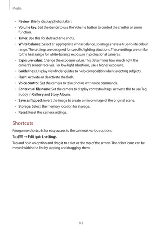 Media
83
• 	Review: Briefly display photos taken.
• 	Volume key: Set the device to use theVolume button to control the shutter or zoom
function.
• 	Timer: Use this for delayed-time shots.
• 	White balance: Select an appropriate white balance, so images have a true-to-life colour
range.The settings are designed for specific lighting situations.These settings are similar
to the heat range for white-balance exposure in professional cameras.
• 	Exposure value: Change the exposure value.This determines how much light the
camera’s sensor receives. For low-light situations, use a higher exposure.
• 	Guidelines: Display viewfinder guides to help composition when selecting subjects.
• 	Flash: Activate or deactivate the flash.
• 	Voice control: Set the camera to take photos with voice commands.
• 	Contextual filename: Set the camera to display contextual tags. Activate this to useTag
Buddy in Gallery and Story Album.
• 	Save as flipped: Invert the image to create a mirror-image of the original scene.
• 	Storage: Select the memory location for storage.
• 	Reset: Reset the camera settings.
Shortcuts
Reorganise shortcuts for easy access to the camera’s various options.
Tap → Edit quick settings.
Tap and hold an option and drag it to a slot at the top of the screen.The other icons can be
moved within the list by tapping and dragging them.
 
