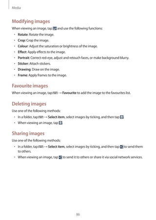 Media
86
Modifying images
When viewing an image, tap and use the following functions:
• 	Rotate: Rotate the image.
• 	Crop: Crop the image.
• 	Colour: Adjust the saturation or brightness of the image.
• 	Effect: Apply effects to the image.
• 	Portrait: Correct red-eye, adjust and retouch faces, or make background blurry.
• 	Sticker: Attach stickers.
• 	Drawing: Draw on the image.
• 	Frame: Apply frames to the image.
Favourite images
When viewing an image, tap → Favourite to add the image to the favourites list.
Deleting images
Use one of the following methods:
• 	In a folder, tap → Select item, select images by ticking, and then tap .
• 	When viewing an image, tap .
Sharing images
Use one of the following methods:
• 	In a folder, tap → Select item, select images by ticking, and then tap to send them
to others.
• 	When viewing an image, tap to send it to others or share it via social network services.
 