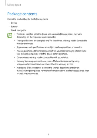 Getting started
9
Package contents
Check the product box for the following items:
• 	Device
• 	Battery
• 	Quick start guide
• 	The items supplied with the device and any available accessories may vary
depending on the region or service provider.
• 	The supplied items are designed only for this device and may not be compatible
with other devices.
• 	Appearances and specifications are subject to change without prior notice.
• 	You can purchase additional accessories from your local Samsung retailer. Make
sure they are compatible with the device before purchase.
• 	Other accessories may not be compatible with your device.
• 	Use only Samsung-approved accessories. Malfunctions caused by using
unapproved accessories are not covered by the warranty service.
• 	Availability of all accessories is subject to change depending entirely on
manufacturing companies. For more information about available accessories, refer
to the Samsung website.
 