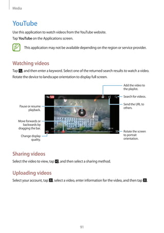 Media
91
YouTube
Use this application to watch videos from theYouTube website.
Tap YouTube on the Applications screen.
This application may not be available depending on the region or service provider.
Watching videos
Tap , and then enter a keyword. Select one of the returned search results to watch a video.
Rotate the device to landscape orientation to display full screen.
Pause or resume
playback.
Move forwards or
backwards by
dragging the bar.
Change display
quality.
Add the video to
the playlist.
Search for videos.
Rotate the screen
to portrait
orientation.
Send the URL to
others.
Sharing videos
Select the video to view, tap , and then select a sharing method.
Uploading videos
Select your account, tap , select a video, enter information for the video, and then tap .
 