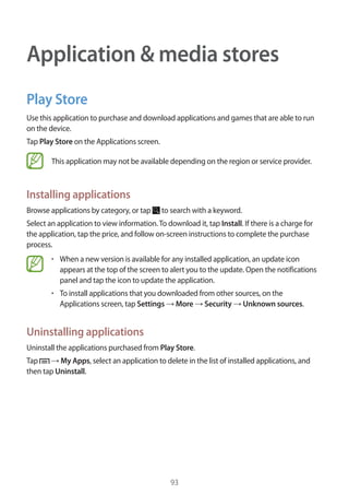 93
Application & media stores
Play Store
Use this application to purchase and download applications and games that are able to run
on the device.
Tap Play Store on the Applications screen.
This application may not be available depending on the region or service provider.
Installing applications
Browse applications by category, or tap to search with a keyword.
Select an application to view information.To download it, tap Install. If there is a charge for
the application, tap the price, and follow on-screen instructions to complete the purchase
process.
• 	When a new version is available for any installed application, an update icon
appears at the top of the screen to alert you to the update. Open the notifications
panel and tap the icon to update the application.
• 	To install applications that you downloaded from other sources, on the
Applications screen, tap Settings → More → Security → Unknown sources.
Uninstalling applications
Uninstall the applications purchased from Play Store.
Tap → My Apps, select an application to delete in the list of installed applications, and
then tap Uninstall.
 