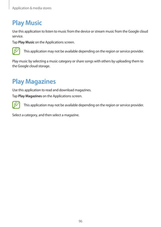 Application & media stores
96
Play Music
Use this application to listen to music from the device or stream music from the Google cloud
service.
Tap Play Music on the Applications screen.
This application may not be available depending on the region or service provider.
Play music by selecting a music category or share songs with others by uploading them to
the Google cloud storage.
Play Magazines
Use this application to read and download magazines.
Tap Play Magazines on the Applications screen.
This application may not be available depending on the region or service provider.
Select a category, and then select a magazine.
 