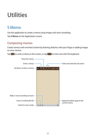 97
Utilities
S Memo
Use this application to create a memo using images and voice recordings.
Tap S Memo on the Applications screen.
Composing memos
Create memos with enriched content by drawing sketches with your finger or adding images
or voice memos.
Tap to write or draw on the screen, or tap to enter text with the keyboard.
Append another page to the
current memo.
Undo and redo the last action.
Insert a multimedia file.
Enter a memo.
Jot down or draw a memo.
Switch to view mode.
Erase the memo.
Make a voice recording to insert.
 