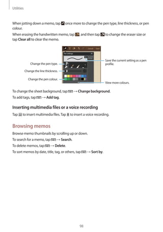 Utilities
98
When jotting down a memo, tap once more to change the pen type, line thickness, or pen
colour.
When erasing the handwritten memo, tap , and then tap to change the eraser size or
tap Clear all to clear the memo.
View more colours.
Change the line thickness.
Change the pen colour.
Save the current setting as a pen
profile.Change the pen type.
To change the sheet background, tap → Change background.
To add tags, tap → Add tag.
Inserting multimedia files or a voice recording
Tap to insert multimedia files.Tap to insert a voice recording.
Browsing memos
Browse memo thumbnails by scrolling up or down.
To search for a memo, tap → Search.
To delete memos, tap → Delete.
To sort memos by date, title, tag, or others, tap → Sort by.
 