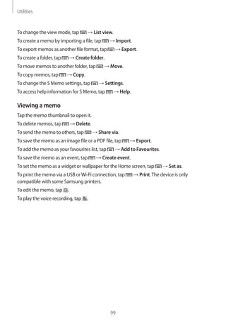 Utilities
99
To change the view mode, tap → List view.
To create a memo by importing a file, tap → Import.
To export memos as another file format, tap → Export.
To create a folder, tap → Create folder.
To move memos to another folder, tap → Move.
To copy memos, tap → Copy.
To change the S Memo settings, tap → Settings.
To access help information for S Memo, tap → Help.
Viewing a memo
Tap the memo thumbnail to open it.
To delete memos, tap → Delete.
To send the memo to others, tap → Share via.
To save the memo as an image file or a PDF file, tap → Export.
To add the memo as your favourites list, tap → Add to Favourites.
To save the memo as an event, tap → Create event.
To set the memo as a widget or wallpaper for the Home screen, tap → Set as.
To print the memo via a USB orWi-Fi connection, tap → Print.The device is only
compatible with some Samsung printers.
To edit the memo, tap .
To play the voice recording, tap .
 