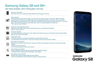 Samsung Galaxy S8 and S8+
See what’s possible, when nothing gets in the way.
x
 
¡
¢
£
¤
¥
¤
¥
¦
§
¨
¨
¥
©




See more, do more. The stunning Infinity Display lets nothing get in the way.
Hello, beautiful
With advanced cameras front and back, your life has never looked so good. The all-new, 8MP front-facing
camera has smart auto-focus so selfies look sharp and absolutely stunning. On the rear camera, Dual Pixel
technology can cut auto-focus time to as little as 0.2 seconds* to catch quick movements. And the F1.7 lens and
large 1.4μm pixels help give you crisp, clear shots, even in low light. Beautiful, time after time.
*Time may vary due to conditions.
Water and dust resistance is built in
Sealed from the inside, Galaxy S8 can handle real dunks, not just spills and splashes.*
*Max of 1.5m/up to 30 mins.
So fast, so powerful
The Galaxy features a revolutionary 10nm chipset, which helps to give you more power while using less battery.
Now you can do more, for longer.
Unlock with a look
Iris Scanner secures your personal information in just the blink of an eye*.
*Iris authentication may not function in certain circumstances. See samsung.com/au/iris for details.
More space for everything
Store all you need with a MicroSD card*, plus get unlimited online storage for photos and videos with Google
Photos^.
* MicroSD card sold separately.
^Up to 16mp per image and 1080p video resolution.
Fast charging, less waiting
Wired or wireless, power up fast with advanced fast-charge technology.*
*Compatible wireless charging pad sold separately. Fast charging,
Go where you’ve never been
Explore 360° video and virtual reality like never before.*
*Gear VR sold separately. Internet connection required for content download.
 
