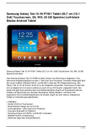 Samsung Galaxy Tab 10.1N P7501 Tablet (25,7 cm (10.1
Zoll) Touchscreen, 3G, Wifi, 32 GB Speicher) soft-black
Bestes Android Tablet




Samsung Galaxy Tab 10.1N P7501 Tablet (25,7 cm (10.1 Zoll) Touchscreen, 3G, Wifi, 32 GB
Speicher) soft-black

Dem Samsung Galaxy Tab 10.1N fällt es leicht, Nutzer vom Start weg zu begeistern. Das
technische Angebot begeistert mit dem 1 GHz Dual-Core-Prozessor, schnellem Webzugriff über
den neuen mobilen Standard HSPA+ und WLAN-n sowie der HD-Videoaufzeichnung. Das
Galaxy Tab 10.1N mit seinem 25,65 cm in der Diagonale messenden Touchscreen ist dennoch
mit nur lediglich 8,6 mm enorm schlank als auch mit nur 570 Gramm unglaublich leicht. Der
Social Hub gibt Ihnen geordnet über eine Bedienoberfläche Zugriff auf Kontaktinformationen,
E-Mails und Nachrichten aus Sozialen Netzwerken. Mittels Readers- und Music Hub
organisieren Sie Ihre Multimediainhalte und erhalten Zugriff auf eine nahezu unbegrenzte
Vielfalt an Unterhaltungsmöglichkeiten.

> Highlights
- Großer 25,65 cm Touchscreen
- Ultraschlankes Design mit nur 8,6 mm
- Leistungsstarker 1 GHz Dual-Core-Prozessor
- Innovative AndroidÖ 3.2-Plattform
- Schnelles Internet mit HSPA+ und WLAN n-Standard
- Adobe® Flash® -Unterstützung
- Zahlreiche Apps über Android MarketÖ




                                                                                     1/3
 