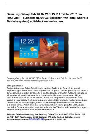 Samsung Galaxy Tab 10.1N WiFi P7511 Tablet (25,7 cm
(10.1 Zoll) Touchscreen, 64 GB Speicher, Wifi-only, Android
Betriebssystem) soft-black online kaufen




Samsung Galaxy Tab 10.1N WiFi P7511 Tablet (25,7 cm (10.1 Zoll) Touchscreen, 64 GB
Speicher, Wifi-only, Android Betriebssystem) soft-black

Sehr gutes Gerät!
Gestern traf nun das Galaxy Tab 10.1n ein ‘ und das Gerät ist ein Traum. Sehr schnell
eingerichtet (gerade mal Wlan-Daten eingeben und los geht’s…), und superflüssig und intuitiv in
der Bedienung. Besonders der Bildschirm macht aufgrund seiner guten Auflösung richtig Spaß.
Ich wundere mich auch, wie einer der vorhergehenden Rezensenten von einem “billigen,
knarzenden Plastikrücken” sprechen kann, da das Tab kompakt und vor allem sehr stabil
gebaut ist – und dabei wirklich extrem dünn und leicht ist (dünner als alle Konkurrenzprodukte).
Gestern auch ein Test mit Skype gemacht – funktioniert problemlos und schnell. Ebenso
problemlos war das Anschließen eines USB-Sticks mit dem eigens gekauften USB-Adapter.
Und meine Frau war auch sofort begeistert und wollte das Tab nicht mehr aus der Hand legen…
Installiert ist übrigens momentan Android Honeycomb 3.2.

Achtung: Bei einer Bestellung des Samsung Galaxy Tab 10.1N WiFi P7511 Tablet (25,7
cm (10.1 Zoll) Touchscreen, 64 GB Speicher, Wifi-only, Android Betriebssystem)
soft-black über unseren DISCOUNT LINK sparen Sie EUR 242,08!!




                                                                                          1/4
 