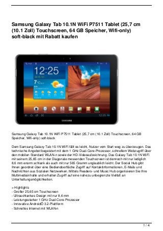 Samsung Galaxy Tab 10.1N WiFi P7511 Tablet (25,7 cm
(10.1 Zoll) Touchscreen, 64 GB Speicher, Wifi-only)
soft-black mit Rabatt kaufen




Samsung Galaxy Tab 10.1N WiFi P7511 Tablet (25,7 cm (10.1 Zoll) Touchscreen, 64 GB
Speicher, Wifi-only) soft-black

Dem Samsung Galaxy Tab 10.1N WiFi fällt es leicht, Nutzer vom Start weg zu überzeugen. Das
technische Angebot begeistert mit dem 1 GHz Dual-Core-Prozessor, schnellem Webzugriff über
den mobilen Standard WLAN-n sowie der HD-Videoaufzeichnung. Das Galaxy Tab 10.1N WiFi
mit seinem 25,65 cm in der Diagonale messenden Touchscreen ist dennoch mit nur lediglich
8,6 mm enorm schlank als auch mit nur 565 Gramm unglaublich leicht. Der Social Hub gibt
Ihnen geordnet über eine Bedienoberfläche Zugriff auf Kontaktinformationen, E-Mails und
Nachrichten aus Sozialen Netzwerken. Mittels Readers- und Music Hub organisieren Sie Ihre
Multimediainhalte und erhalten Zugriff auf eine nahezu unbegrenzte Vielfalt an
Unterhaltungsmöglichkeiten.

> Highlights
- Großer 25,65 cm Touchscreen
- Ultraschlankes Design mit nur 8,6 mm
- Leistungsstarker 1 GHz Dual-Core-Prozessor
- Innovative AndroidÖ 3.2-Plattform
- Schnelles Internet mit WLAN-n




                                                                                     1/4
 