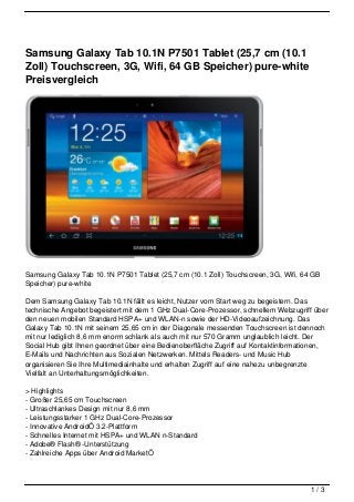 Samsung Galaxy Tab 10.1N P7501 Tablet (25,7 cm (10.1
Zoll) Touchscreen, 3G, Wifi, 64 GB Speicher) pure-white
Preisvergleich




Samsung Galaxy Tab 10.1N P7501 Tablet (25,7 cm (10.1 Zoll) Touchscreen, 3G, Wifi, 64 GB
Speicher) pure-white

Dem Samsung Galaxy Tab 10.1N fällt es leicht, Nutzer vom Start weg zu begeistern. Das
technische Angebot begeistert mit dem 1 GHz Dual-Core-Prozessor, schnellem Webzugriff über
den neuen mobilen Standard HSPA+ und WLAN-n sowie der HD-Videoaufzeichnung. Das
Galaxy Tab 10.1N mit seinem 25,65 cm in der Diagonale messenden Touchscreen ist dennoch
mit nur lediglich 8,6 mm enorm schlank als auch mit nur 570 Gramm unglaublich leicht. Der
Social Hub gibt Ihnen geordnet über eine Bedienoberfläche Zugriff auf Kontaktinformationen,
E-Mails und Nachrichten aus Sozialen Netzwerken. Mittels Readers- und Music Hub
organisieren Sie Ihre Multimediainhalte und erhalten Zugriff auf eine nahezu unbegrenzte
Vielfalt an Unterhaltungsmöglichkeiten.

> Highlights
- Großer 25,65 cm Touchscreen
- Ultraschlankes Design mit nur 8,6 mm
- Leistungsstarker 1 GHz Dual-Core-Prozessor
- Innovative AndroidÖ 3.2-Plattform
- Schnelles Internet mit HSPA+ und WLAN n-Standard
- Adobe® Flash® -Unterstützung
- Zahlreiche Apps über Android MarketÖ




                                                                                     1/3
 