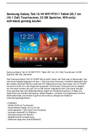 Samsung Galaxy Tab 10.1N WiFi P7511 Tablet (25,7 cm
(10.1 Zoll) Touchscreen, 32 GB Speicher, Wifi-only)
soft-black günstig kaufen




Samsung Galaxy Tab 10.1N WiFi P7511 Tablet (25,7 cm (10.1 Zoll) Touchscreen, 32 GB
Speicher, Wifi-only) soft-black

Dem Samsung Galaxy Tab 10.1N WiFi fällt es leicht, Nutzer vom Start weg zu überzeugen. Das
technische Angebot begeistert mit dem 1 GHz Dual-Core-Prozessor, schnellem Webzugriff über
den mobilen Standard WLAN-n sowie der HD-Videoaufzeichnung. Das Galaxy Tab 10.1N WiFi
mit seinem 25,65 cm in der Diagonale messenden Touchscreen ist dennoch mit nur lediglich
8,6 mm enorm schlank als auch mit nur 565 Gramm unglaublich leicht. Der Social Hub gibt
Ihnen geordnet über eine Bedienoberfläche Zugriff auf Kontaktinformationen, E-Mails und
Nachrichten aus Sozialen Netzwerken. Mittels Readers- und Music Hub organisieren Sie Ihre
Multimediainhalte und erhalten Zugriff auf eine nahezu unbegrenzte Vielfalt an
Unterhaltungsmöglichkeiten.

> Highlights
- Großer 25,65 cm Touchscreen
- Ultraschlankes Design mit nur 8,6 mm
- Leistungsstarker 1 GHz Dual-Core-Prozessor
- Innovative AndroidÖ 3.2-Plattform
- Schnelles Internet mit WLAN-n
- Adobe® Flash® -Unterstützung
- Zahlreiche Apps über Android MarketÖ




                                                                                     1/3
 