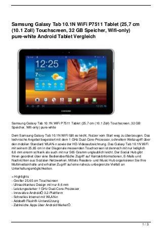 Samsung Galaxy Tab 10.1N WiFi P7511 Tablet (25,7 cm
(10.1 Zoll) Touchscreen, 32 GB Speicher, Wifi-only)
pure-white Android Tablet Vergleich




Samsung Galaxy Tab 10.1N WiFi P7511 Tablet (25,7 cm (10.1 Zoll) Touchscreen, 32 GB
Speicher, Wifi-only) pure-white

Dem Samsung Galaxy Tab 10.1N WiFi fällt es leicht, Nutzer vom Start weg zu überzeugen. Das
technische Angebot begeistert mit dem 1 GHz Dual-Core-Prozessor, schnellem Webzugriff über
den mobilen Standard WLAN-n sowie der HD-Videoaufzeichnung. Das Galaxy Tab 10.1N WiFi
mit seinem 25,65 cm in der Diagonale messenden Touchscreen ist dennoch mit nur lediglich
8,6 mm enorm schlank als auch mit nur 565 Gramm unglaublich leicht. Der Social Hub gibt
Ihnen geordnet über eine Bedienoberfläche Zugriff auf Kontaktinformationen, E-Mails und
Nachrichten aus Sozialen Netzwerken. Mittels Readers- und Music Hub organisieren Sie Ihre
Multimediainhalte und erhalten Zugriff auf eine nahezu unbegrenzte Vielfalt an
Unterhaltungsmöglichkeiten.

> Highlights
- Großer 25,65 cm Touchscreen
- Ultraschlankes Design mit nur 8,6 mm
- Leistungsstarker 1 GHz Dual-Core-Prozessor
- Innovative AndroidÖ 3.2-Plattform
- Schnelles Internet mit WLAN-n
- Adobe® Flash® -Unterstützung
- Zahlreiche Apps über Android MarketÖ




                                                                                     1/3
 