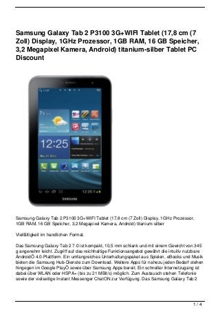 Samsung Galaxy Tab 2 P3100 3G+WIFI Tablet (17,8 cm (7
Zoll) Display, 1GHz Prozessor, 1GB RAM, 16 GB Speicher,
3,2 Megapixel Kamera, Android) titanium-silber Tablet PC
Discount




Samsung Galaxy Tab 2 P3100 3G+WIFI Tablet (17,8 cm (7 Zoll) Display, 1GHz Prozessor,
1GB RAM, 16 GB Speicher, 3,2 Megapixel Kamera, Android) titanium-silber

Vielfältigkeit im handlichen Format.

Das Samsung Galaxy Tab 2 7.0 ist kompakt, 10,5 mm schlank und mit einem Gewicht von 345
g angenehm leicht. Zugriff auf das reichhaltige Funktionsangebot gewährt die intuitiv nutzbare
AndroidÖ 4.0-Plattform. Ein umfangreiches Unterhaltungspaket aus Spielen, eBooks und Musik
bieten die Samsung Hub-Dienste zum Download. Weitere Apps für nahezu jeden Bedarf stehen
hingegen im Google PlayÖ sowie über Samsung Apps bereit. Ein schneller Internetzugang ist
dabei über WLAN oder HSPA+ (bis zu 21 MBit/s) möglich. Zum Austausch stehen Telefonie
sowie der vielseitige Instant Messenger ChatON zur Verfügung. Das Samsung Galaxy Tab 2




                                                                                        1/4
 