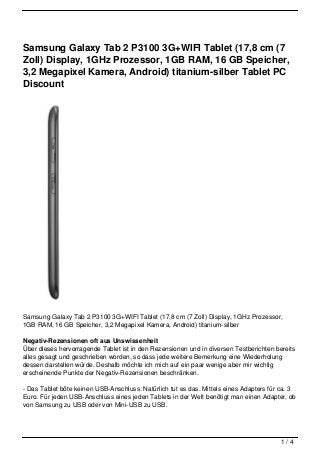 Samsung Galaxy Tab 2 P3100 3G+WIFI Tablet (17,8 cm (7
Zoll) Display, 1GHz Prozessor, 1GB RAM, 16 GB Speicher,
3,2 Megapixel Kamera, Android) titanium-silber Tablet PC
Discount




Samsung Galaxy Tab 2 P3100 3G+WIFI Tablet (17,8 cm (7 Zoll) Display, 1GHz Prozessor,
1GB RAM, 16 GB Speicher, 3,2 Megapixel Kamera, Android) titanium-silber

Negativ-Rezensionen oft aus Unswissenheit
Über dieses hervorragende Tablet ist in den Rezensionen und in diversen Testberichten bereits
alles gesagt und geschrieben worden, so dass jede weitere Bemerkung eine Wiederholung
dessen darstellen würde. Deshalb möchte ich mich auf ein paar wenige aber mir wichtig
erscheinende Punkte der Negativ-Rezensionen beschränken.

- Das Tablet böte keinen USB-Anschluss: Natürlich tut es das. Mittels eines Adapters für ca. 3
Euro. Für jeden USB-Anschluss eines jeden Tablets in der Welt benötigt man einen Adapter, ob
von Samsung zu USB oder von Mini-USB zu USB.




                                                                                        1/4
 