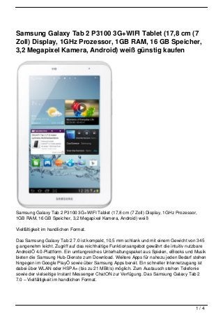 Samsung Galaxy Tab 2 P3100 3G+WIFI Tablet (17,8 cm (7
Zoll) Display, 1GHz Prozessor, 1GB RAM, 16 GB Speicher,
3,2 Megapixel Kamera, Android) weiß günstig kaufen




Samsung Galaxy Tab 2 P3100 3G+WIFI Tablet (17,8 cm (7 Zoll) Display, 1GHz Prozessor,
1GB RAM, 16 GB Speicher, 3,2 Megapixel Kamera, Android) weiß

Vielfältigkeit im handlichen Format.

Das Samsung Galaxy Tab 2 7.0 ist kompakt, 10,5 mm schlank und mit einem Gewicht von 345
g angenehm leicht. Zugriff auf das reichhaltige Funktionsangebot gewährt die intuitiv nutzbare
AndroidÖ 4.0-Plattform. Ein umfangreiches Unterhaltungspaket aus Spielen, eBooks und Musik
bieten die Samsung Hub-Dienste zum Download. Weitere Apps für nahezu jeden Bedarf stehen
hingegen im Google PlayÖ sowie über Samsung Apps bereit. Ein schneller Internetzugang ist
dabei über WLAN oder HSPA+ (bis zu 21 MBit/s) möglich. Zum Austausch stehen Telefonie
sowie der vielseitige Instant Messenger ChatON zur Verfügung. Das Samsung Galaxy Tab 2
7.0 – Vielfältigkeit im handlichen Format.




                                                                                        1/4
 