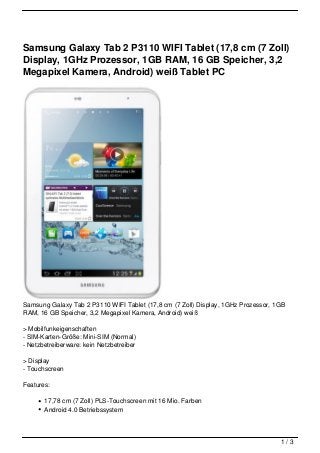 Samsung Galaxy Tab 2 P3110 WIFI Tablet (17,8 cm (7 Zoll)
Display, 1GHz Prozessor, 1GB RAM, 16 GB Speicher, 3,2
Megapixel Kamera, Android) weiß Tablet PC




Samsung Galaxy Tab 2 P3110 WIFI Tablet (17,8 cm (7 Zoll) Display, 1GHz Prozessor, 1GB
RAM, 16 GB Speicher, 3,2 Megapixel Kamera, Android) weiß

> Mobilfunkeigenschaften
- SIM-Karten-Größe: Mini-SIM (Normal)
- Netzbetreiberware: kein Netzbetreiber

> Display
- Touchscreen

Features:

       17,78 cm (7 Zoll) PLS-Touchscreen mit 16 Mio. Farben
       Android 4.0 Betriebssystem



                                                                                   1/3
 