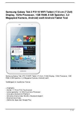 Samsung Galaxy Tab 2 P3110 WIFI Tablet (17,8 cm (7 Zoll)
Display, 1GHz Prozessor, 1GB RAM, 8 GB Speicher, 3,2
Megapixel Kamera, Android) weiß Android Tablet Test




Samsung Galaxy Tab 2 P3110 WIFI Tablet (17,8 cm (7 Zoll) Display, 1GHz Prozessor, 1GB
RAM, 8 GB Speicher, 3,2 Megapixel Kamera, Android) weiß

Vielfältigkeit im handlichen Format


> Highlights
- Großer 17,78 cm PLS-Touchscreen
- Leistungsstarker 1,0 GHz Dual-Core-Prozessor
- Innovative Android 4.0-Plattform
- Schnelles Internet über WLAN n-Standard möglich
- Entertainment-Hubs
- Zahlreiche Apps über Google Play




                                                                                   1/4
 