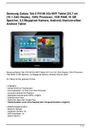 Samsung Galaxy Tab 2 P5100 3G+WIFI Tablet (25,7 cm
(10.1 Zoll) Display, 1GHz Prozessor, 1GB RAM, 16 GB
Speicher, 3,2 Megapixel Kamera, Android) titanium-silber
Android Tablet




Samsung Galaxy Tab 2 P5100 3G+WIFI Tablet (25,7 cm (10.1 Zoll) Display, 1GHz Prozessor,
1GB RAM, 16 GB Speicher, 3,2 Megapixel Kamera, Android) titanium-silber

Ein Tablet mit den gewissen Extras


> Highlights
- Großer 25,65 cm Touchscreen
- Leistungsstarker 1,0 GHz Dual-Core-Prozessor
- Innovative Android 4.0-Plattform
- Highspeed-Internet dank HSPA+ möglich
- Entertainment-Hubs
- Zahlreiche Apps über Google Play
- Telefonfunktion (auch ohne Headset über Freisprechfunktion möglich!)

> Mobilfunkeigenschaften
- Bauform: Bartype
- Integrierte Kamera: Ja
- GPS-Empfänger: Ja
- Zweite Kamera




                                                                                   1/4
 