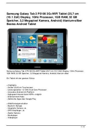 Samsung Galaxy Tab 2 P5100 3G+WIFI Tablet (25,7 cm
(10.1 Zoll) Display, 1GHz Prozessor, 1GB RAM, 32 GB
Speicher, 3,2 Megapixel Kamera, Android) titanium-silber
Bestes Android Tablet




Samsung Galaxy Tab 2 P5100 3G+WIFI Tablet (25,7 cm (10.1 Zoll) Display, 1GHz Prozessor,
1GB RAM, 32 GB Speicher, 3,2 Megapixel Kamera, Android) titanium-silber

Ein Tablet mit den gewissn Extras


> Highlights
- Großer 25,65 cm Touchscreen
- Leistungsstarker 1,0 GHz Dual-Core-Prozessor
- Innovative Android 4.0-Plattform
- Highspeed-Internet dank HSPA+ möglich
- Entertainment-Hubs
- Zahlreiche Apps über Google Play

> Mobilfunkeigenschaften
- Bauform: Bartype
- Integrierte Kamera: Ja
- GPS-Empfänger: Ja
- Zweite Kamera
- Musikplayer
- Videoplayer



                                                                                   1/4
 