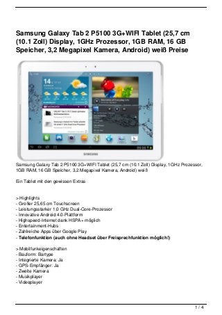 Samsung Galaxy Tab 2 P5100 3G+WIFI Tablet (25,7 cm
(10.1 Zoll) Display, 1GHz Prozessor, 1GB RAM, 16 GB
Speicher, 3,2 Megapixel Kamera, Android) weiß Preise




Samsung Galaxy Tab 2 P5100 3G+WIFI Tablet (25,7 cm (10.1 Zoll) Display, 1GHz Prozessor,
1GB RAM, 16 GB Speicher, 3,2 Megapixel Kamera, Android) weiß

Ein Tablet mit den gewissen Extras


> Highlights
- Großer 25,65 cm Touchscreen
- Leistungsstarker 1,0 GHz Dual-Core-Prozessor
- Innovative Android 4.0-Plattform
- Highspeed-Internet dank HSPA+ möglich
- Entertainment-Hubs
- Zahlreiche Apps über Google Play
- Telefonfunktion (auch ohne Headset über Freisprechfunktion möglich!)

> Mobilfunkeigenschaften
- Bauform: Bartype
- Integrierte Kamera: Ja
- GPS-Empfänger: Ja
- Zweite Kamera
- Musikplayer
- Videoplayer




                                                                                   1/4
 