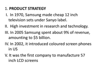 1. PRODUCT STRATEGY
I. In 1970, Samsung made cheap 12 inch
television sets under Sanyo label.
II. High investment in research and technology.
III. In 2005 Samsung spent about 9% of revenue,
amounting to $5 billion.
IV. In 2002, it introduced coloured screen phones
in US
V. It was the first company to manufacture 57
inch LCD screens
 