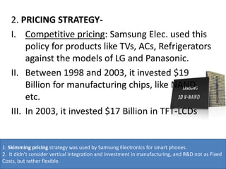 2. PRICING STRATEGY-
I. Competitive pricing: Samsung Elec. used this
policy for products like TVs, ACs, Refrigerators
against the models of LG and Panasonic.
II. Between 1998 and 2003, it invested $19
Billion for manufacturing chips, like NAND,
etc.
III. In 2003, it invested $17 Billion in TFT-LCDs
1. Skimming pricing strategy was used by Samsung Electronics for smart phones.
2. It didn’t consider vertical integration and investment in manufacturing, and R&D not as Fixed
Costs, but rather flexible.
 