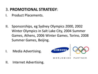 3. PROMOTIONAL STRATEGY:
I. Product Placements.
II. Sponsorships, eg Sydney Olympics 2000, 2002
Winter Olympics in Salt Lake City, 2004 Summer
Games, Athens, 2006 Winter Games, Torino, 2008
Summer Games, Beijing.
I. Media Advertising.
II. Internet Advertising.
 