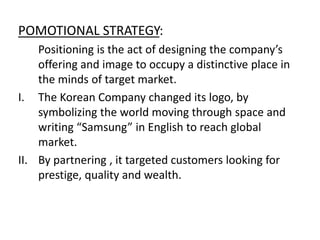 POMOTIONAL STRATEGY:
Positioning is the act of designing the company’s
offering and image to occupy a distinctive place in
the minds of target market.
I. The Korean Company changed its logo, by
symbolizing the world moving through space and
writing “Samsung” in English to reach global
market.
II. By partnering , it targeted customers looking for
prestige, quality and wealth.
 