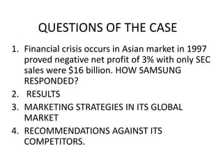QUESTIONS OF THE CASE
1. Financial crisis occurs in Asian market in 1997
proved negative net profit of 3% with only SEC
sales were $16 billion. HOW SAMSUNG
RESPONDED?
2. RESULTS
3. MARKETING STRATEGIES IN ITS GLOBAL
MARKET
4. RECOMMENDATIONS AGAINST ITS
COMPETITORS.
 