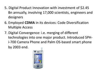 5. Digital Product Innovation with investment of $2.45
Bn annually, involving 17,000 scientists, engineers and
designers
6. Employed CDMA in its devices: Code Diversification
Multiple Access
7. Digital Convergence: i.e. merging of different
technologies into one major product. Introduced SPH-
i-700 Camera Phone and Palm OS-based smart phone
by 2003 end.
 
