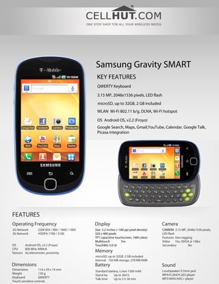 Samsung Gravity SMART
                                                 KEY FEATURES
                                                 QWERTY Keyboard

                                                 3.15 MP, 2048x1536 pixels, LED flash
                                                 microSD, up to 32GB, 2 GB included
                                                 WLAN Wi-Fi 802.11 b/g, DLNA, Wi-Fi hotspot

                                                 OS Android OS, v2.2 (Froyo)
                                                 Google Search, Maps, Gmail,YouTube, Calendar, Google Talk,
                                                 Picasa integration




FEATURES
Operating Frequency                             Display                                    Camera
2G Network        GSM 850 / 900 / 1800 / 1900   Size 3.2 inches (~180 ppi pixel density)   CAMERA 3.15 MP, 2048x1536 pixels,
3G Network        HSDPA 1700 / 2100             320 x 480 pixels                           LED flash
                                                TFT capacitive touchscreen, 16M colors     Features Geo-tagging
                                                Multitouch         Yes                     Video     Yes, QVGA @ 14fps
OS      Android OS, v2.2 (Froyo)                TouchWiz 3.0 UI                            Secondary         No
CPU     800 MHz ARMv6
Sensors Accelerometer, proximity                Memory
                                                microSD, up to 32GB, 2 GB included
                                                Internal 150 MB storage, 270 MB RAM
Dimensions                                      Battery                                    Sound
Dimensions        114 x 59 x 14 mm                                                         Loudspeaker/3.5mm jack
                                                Standard battery, Li-Ion 1500 mAh
Weight             130 g                                                                   MP4/H.264/H.263 player
                                                Stand-by     Up to 364 h
Keyboard          QWERTY                        Talk time    Up to 5 h 30 min              MP3/WAV/AAC+ player
Touch-sensitive controls
 