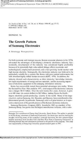 The growth pattern of Samsung electronics: Astrategy perspective
Yu, Seongjae
International Studies of Management & Organization; Winter 1998/1999; 28, 4; ABI/INFORMComplete
pg. 57
Int. Studies of Mgt. & Org., vol. 28, no. 4, Winter 1998-99, pp. 57-72.
C 1999 M.E. Sharpe, Inc.
0020-8825 / $9.50 + 0.00.
SEONGJAE Yu
The Growth Pattern
of Samsung Electronics
A St ra t e g y Pe rs p e c t iv e
For both economic and strategic reasons, Korean economic planners in the 1970s
advocated the advantages of developing a domestic electronics industry. Eco -
nomically, development of the industry was considered highly preferable
because of its potentially high value-added, linkage effects (economic and
technological), employment potential, and a fast-growing world market with
high income elasticity. Strategically, the electronics industry was believed to be
particularly suitable for a country like Korea with poor natural endowments but
with abundant highly skilled human resources (KIST, 1976). In addition, the
industry showed such characteristics as labor intensity,' knowledge intensity,
low input requirements of energy and raw materials, and the increasing import-
ance of electronic equipment in the emerging information industry.
Korea has successfully turned these potential advantages into reality. When
the Second Five-Year Plan ended in 1971, total output of the electronics industry
was a meager $0.14 billion. Over the next twenty-five years, however, it grew
over 440 times (in current dollars) to $62 billion, making Korea the fourth-
largest electronic-goods-producing country in the world. Many of the large
chaebols,such as Samsung, LG, Hyundai, and Daewoo, have contributed to this
phenomenal growth. In particular, Samsung's role is of great interest, as it repre-
sents a microcosm of the growth process ofthe Korean electronics industry.
Samsung Electronics Company (SEC), founded in 1969 as a member of the
Samsung Group, has grown into the largest manufacturer in Korea, with a sales
Seongjae Yu is professor at Chung-Ang University, Seoul, Korea. The author is grateful
to Jin Ku Kang, chairman of Samsung Electronics, for interviews and for sharing the
insights involving many of the company's strategic decisions. He also acknowledges
helpful assistance from Jin-Bae Choi and Doo-Woo Nam of Samsung Electronics in
obtaining internal data and information pertinent to the growth of the company. This study
was supported by aChung-Ang University special research grant in 1997.
57
Reproducedwith permission of the copyright owner. Further reproduction prohibited w ithout permission.
 