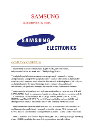 SAMSUNG
ELECTRONICS IN INDIA
COMPANY OVERVEIW
The company focuses on four areas: digital media, semiconductor,
telecommunication network, and LCD digital appliances
The digital-media business area covers computer devices such as laptop
computers and laser printers; digital displays such as televisions and computer
monitors; and consumer entertainment devices such as DVD players, MP3 players
and digital camcorders; and home appliances such as refrigerators, air
conditioners, air purifiers, washers, microwave ovens, and vacuum cleaners.
The semiconductor-business area includes semiconductor chips such as SDRAM,
SRAM, NAND flash memory; smart cards; mobile application processors; mobile
TV receivers; RF transceivers; CMOS Image sensors, Smart Card IC, MP3 IC,
DVD/Blu-ray Disc/HD DVD Player SOC and multi-chip package (MCP); and
storage devices such as optical disc drives and formerly hard disk drives.
The telecommunication-network-business area includes multi-service DSLAMs
and fax machines; cellular devices such as mobile phones, PDA phones, and
hybrid devices called mobile intelligent terminals (MITs); and satellite receivers.
The LCD business area focuses on producing TFT-LCD and organic light-emitting
diode (OLED) panels for laptops, desktop monitors, and televisions.
 