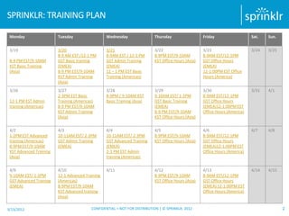 SPRINKLR: TRAINING PLAN

 Monday                  Tuesday                  Wednesday                Thursday                  Friday                   Sat.   Sun.


 3/19                    3/20                     3/21                     3/22                      3/23                     3/24   3/25
                         8-9 AM EST /12-1 PM      8-9AM EST / 12-1 PM      8-9PM EST/9-10AM          8-9AM EST/12-1PM
 8-9 PM EST/9-10AM       GST Basic training       GST Admin Training       KST Office Hours (Asia)   GST Office Hours
 KST Basic Training      (EMEA)                   (EMEA)                                             (EMEA)
 (Asia)                  8-9 PM EST/9-10AM        12 – 1 PM EST Basic                                12-1:00PM EST Office
                         KST Admin Training       Training (Americas)                                Hours (America)
                         (Asia)
 3/26                    3/27                     3/28                     3/29                      3/30                     3/31   4/1
                         2-3PM EST Basic          8-9PM / 9-10AM KST       9-10AM EST/ 1-2PM         8-9AM EST/12-1PM
 12-1 PM EST Admin       Training (Americas)      Basic Training (Asia)    GST Basic Training        GST Office Hours
 training (Americas)     8-9 PM EST/9-10AM                                 (EMEA)                    (EMEA)12-1:00PM EST
                         KST Admin Training                                8-9 PM EST/9-10AM         Office Hours (America)
                         (Asia)                                            KST Office Hours (Asia)


 4/2                     4/3                      4/4                      4/5                       4/6                      4/7    4/8
 1-2PM EST Advanced      10-11AM EST/ 2-3PM       10-11AM EST/ 2-3PM       8-9PM EST/9-10AM          8-9AM EST/12-1PM
 training (Americas)     GST Admin Training       GST Advanced Training    KST Office Hours (Asia)   GST Office Hours
 8-9PM EST/9-10AM        (EMEA)                   (EMEA)                                             (EMEA)12-1:00PM EST
 KST Advanced Training                            2-3 PM EST Admin                                   Office Hours (America)
 (Asia)                                           training (Americas)


 4/9                     4/10                     4/11                     4/12                      4/13                     4/14   4/15
 9-10AM EST/ 1-2PM       12-1 Advanced Training                            8-9PM EST/9-10AM          8-9AM EST/12-1PM
 GST Advanced Training   (Americas)                                        KST Office Hours (Asia)   GST Office Hours
 (EMEA)                  8-9PM EST/9-10AM                                                            (EMEA) 12-1:00PM EST
                         KST Advanced training                                                       Office Hours (America)
                         (Asia)

3/13/2012                                 CONFIDENTIAL + NOT FOR DISTRIBUTION | © SPRINKLR, 2012                                            2
 