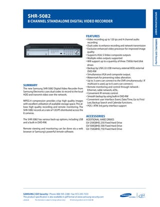 SPECIFICATION SHEET
        SHR-5082
        8 CHannel Standalone digital video ReCoRdeR


                                                                                            FEATUrES
                                                                                            • Video recording up to 120 ips and 4 channel audio




                                                                                                                                                           SAMSUNG | GVI Security
                                                                                              recording
                                                                                            • Dual codec to enhance recording and network transmission
                                                                                            • Exclusive enhanced video processor for improved image
                                                                                              quality
                                                                                            • Supports VGA, S-Video composite outputs
                                                                                            • Multiple video outputs supported
                                                                                            • Will support up to a quantity of three 750Gb Hard disk
                                                                                              drives
                                                                                            • Backup by USB 2.0: USB memory, external HDD, external
                                                                                              DVD-RW
                                                                                            • Simultaneous VGA and composite output.
                                                                                            • Watermark for preventing video alteration.
                                                                                            • Up to 3 users can connect to the DVR simultaneously. ( If
                                                                                              multicast is used, up to 6 users can connect.)
SUMMAry                                                                                     • Remote monitoring and control through network :
The new Samsung SHR-5082 Digital Video Recorder from
                                                                                              Ethernet, cable network, xDSL.
Samsung Electronics uses dual codec to record to the local
                                                                                            • Convenient IR remote control.
HDD and transmit video over the network.
                                                                                            • Smooth backup by using built-in DVD-RW
                                                                                            • Convenient user interface :Event, Date/Time, Go to First/
MPEG-4 compression provides crisp high quality images
with excellent utilization of available storage space. This al-                               Last, Backup Search and Calendar functions.
lows high quality recording and remote monitoring. The                                      • POS / ATM 3rd party interface support
SHR-5082 records at a rate of 120 IPS distributed across the
8 cameras.
                                                                                            aCCeSSoRieS
The SHR-5082 has various back-up options, including USB                                     ADDITIONAL HARD DRIVES
and a built-in DVD-RW.                                                                      GV-250GBHD, 250 Fixed Hard Drive
                                                                                            GV-500GBHD, 500 Fixed Hard Drive
Remote viewing and monitoring can be done via a web                                         GV-750GBHD, 750 Fixed Hard Drive
browser or Samsung’s powerful remote software.




SAMSUNG | GVI Security • Phone: 888-595-2288 • Fax: 972-245-7333
This product specification is also available in pdf format at www.samsung-security.com
v.08.06.08   The information is subject to change without notice   All Samsung products are UL listed
 